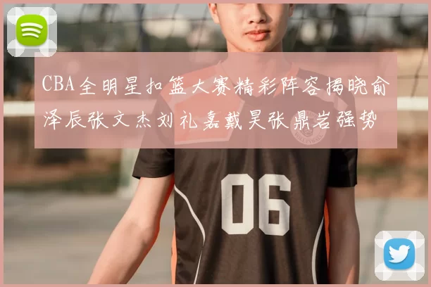 CBA全明星扣篮大赛精彩阵容揭晓俞泽辰张文杰刘礼嘉戴昊张鼎岩强势参赛