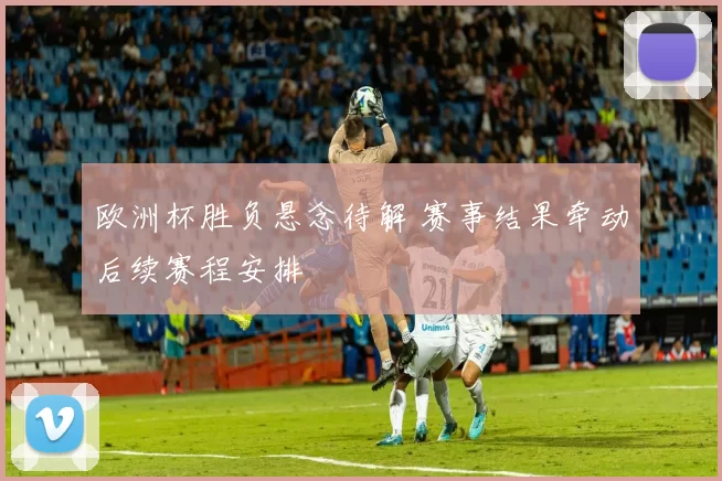 欧洲杯胜负悬念待解 赛事结果牵动后续赛程安排