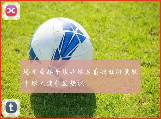 塔子哥接手埃弗顿后首战狂胜曼联十球大捷引发热议