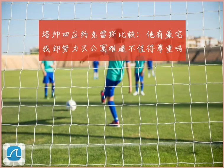 塔帅回应约克雷斯比较：他有豪宅我却努力买公寓难道不值得尊重吗