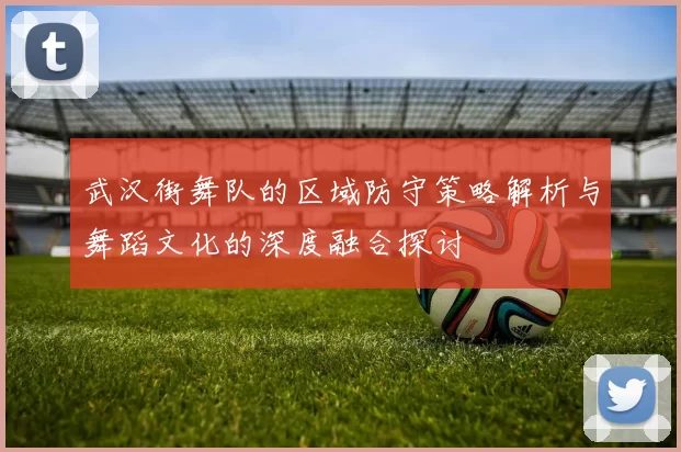 武汉街舞队的区域防守策略解析与舞蹈文化的深度融合探讨