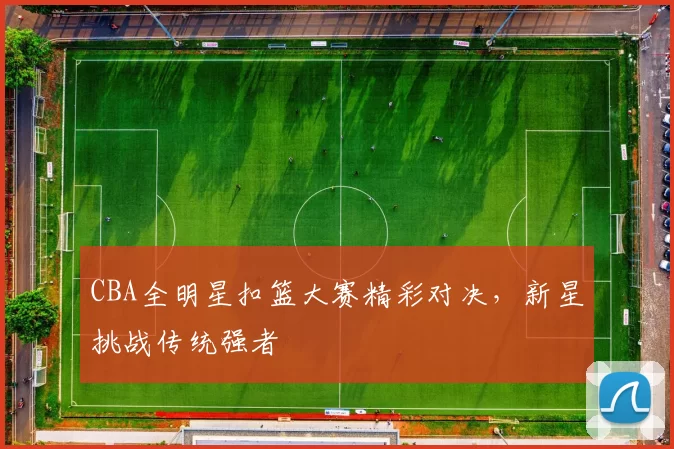 CBA全明星扣篮大赛精彩对决，新星挑战传统强者
