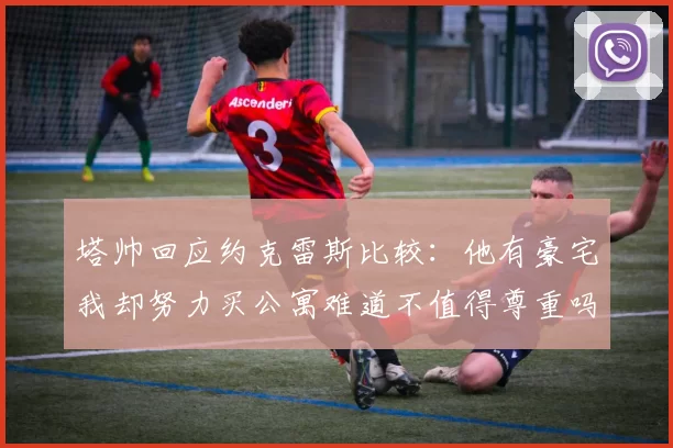 塔帅回应约克雷斯比较：他有豪宅我却努力买公寓难道不值得尊重吗