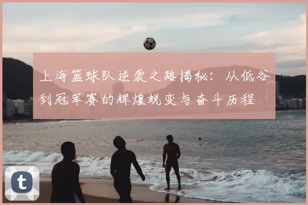 上海篮球队逆袭之路揭秘:从低谷到冠军赛的辉煌蜕变与奋斗历程