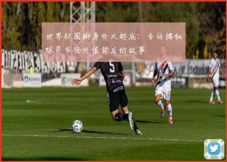 世界杯国脚身价大起底：专访揭秘球员市场价值背后的故事