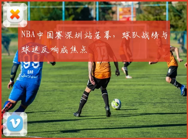 NBA中国赛深圳站落幕，球队战绩与球迷反响成焦点