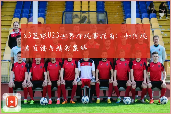 x3篮球U23世界杯观赛指南:如何观看直播与精彩集锦