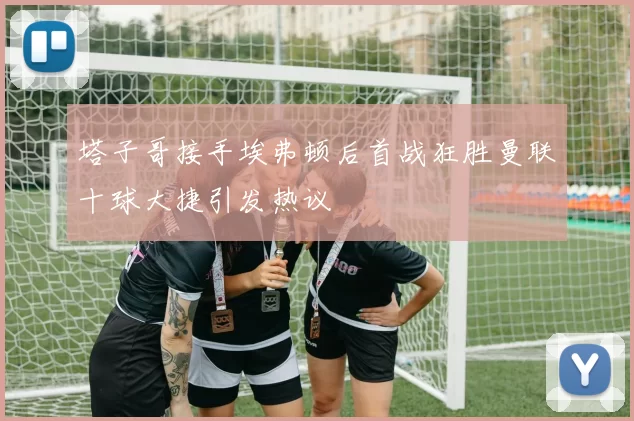 塔子哥接手埃弗顿后首战狂胜曼联十球大捷引发热议