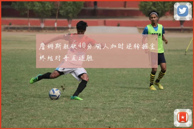 詹姆斯狂砍40分湖人加时逆转掘金终结对手五连胜