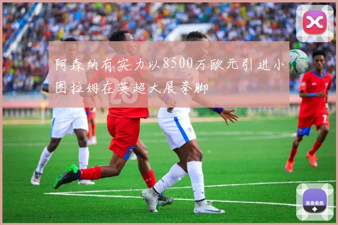 阿森纳有实力以8500万欧元引进小图拉姆在英超大展拳脚