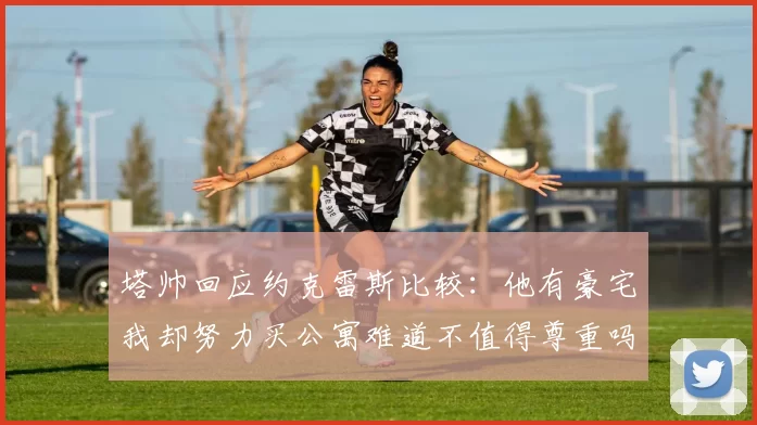 塔帅回应约克雷斯比较：他有豪宅我却努力买公寓难道不值得尊重吗