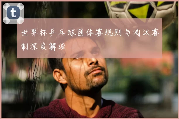 世界杯乒乓球团体赛规则与淘汰赛制深度解读