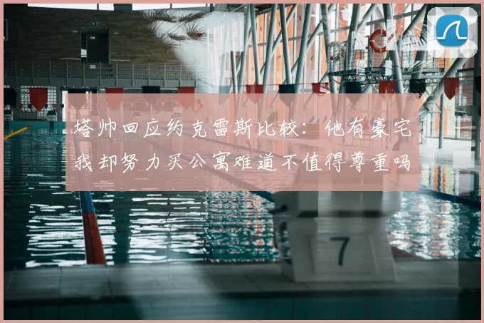 塔帅回应约克雷斯比较：他有豪宅我却努力买公寓难道不值得尊重吗