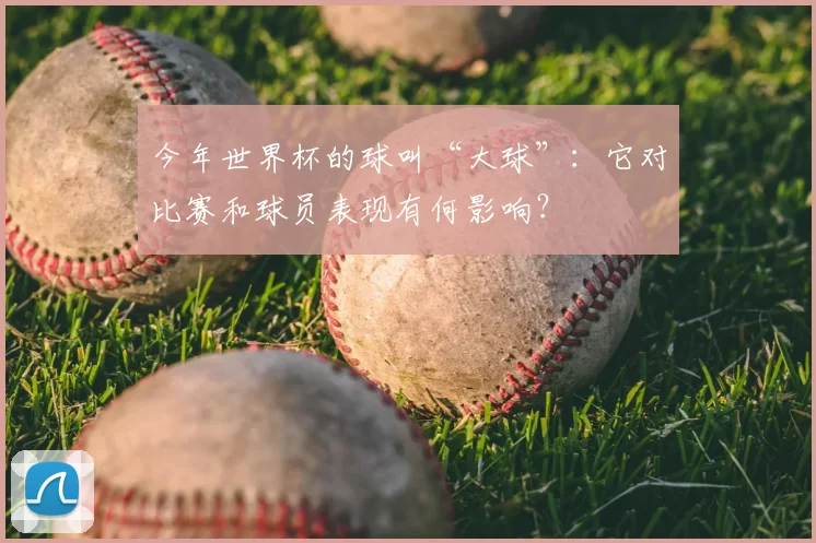 今年世界杯的球叫“大球”:它对比赛和球员表现有何影响?