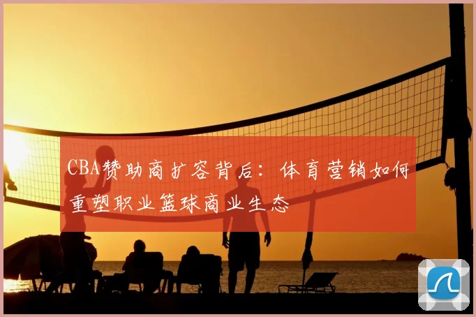 CBA赞助商扩容背后：体育营销如何重塑职业篮球商业生态