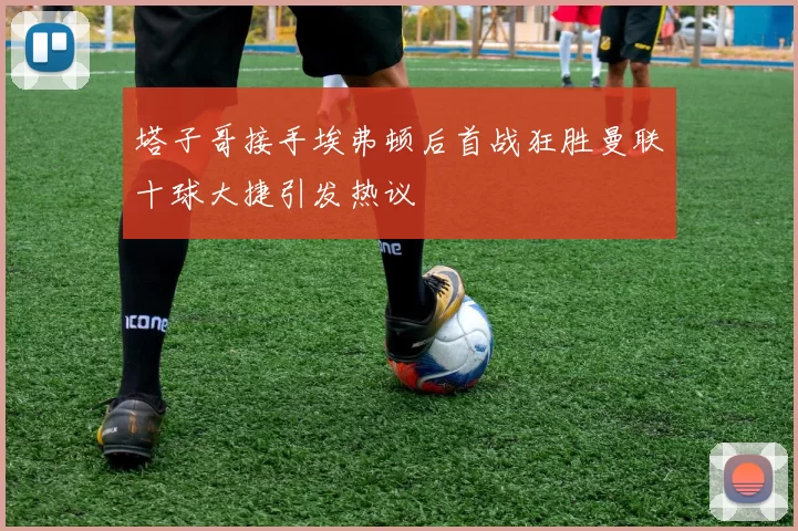 塔子哥接手埃弗顿后首战狂胜曼联十球大捷引发热议