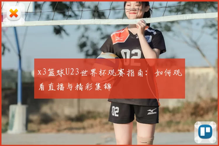 x3篮球U23世界杯观赛指南：如何观看直播与精彩集锦