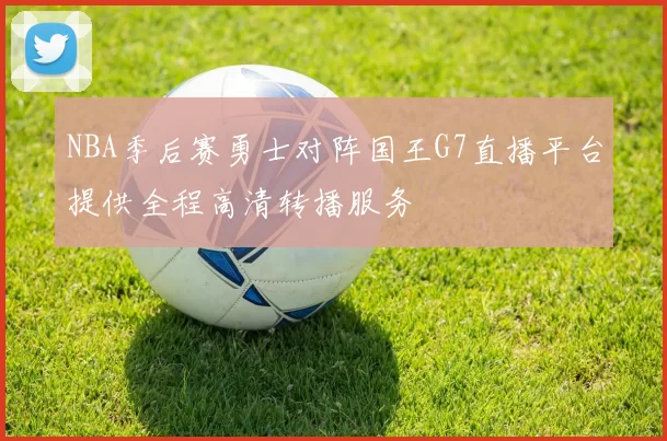 NBA季后赛勇士对阵国王G7直播平台提供全程高清转播服务