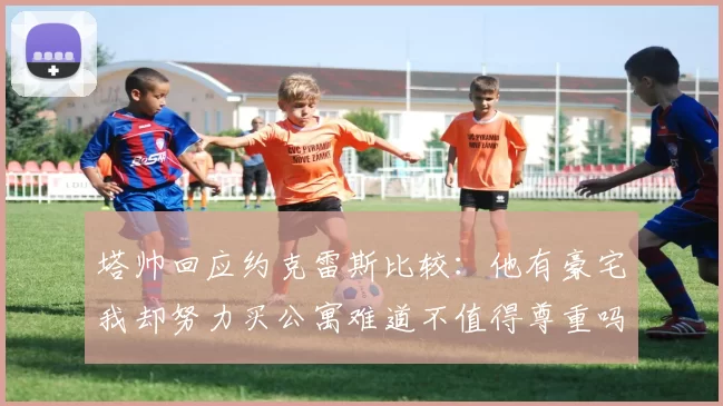 塔帅回应约克雷斯比较：他有豪宅我却努力买公寓难道不值得尊重吗