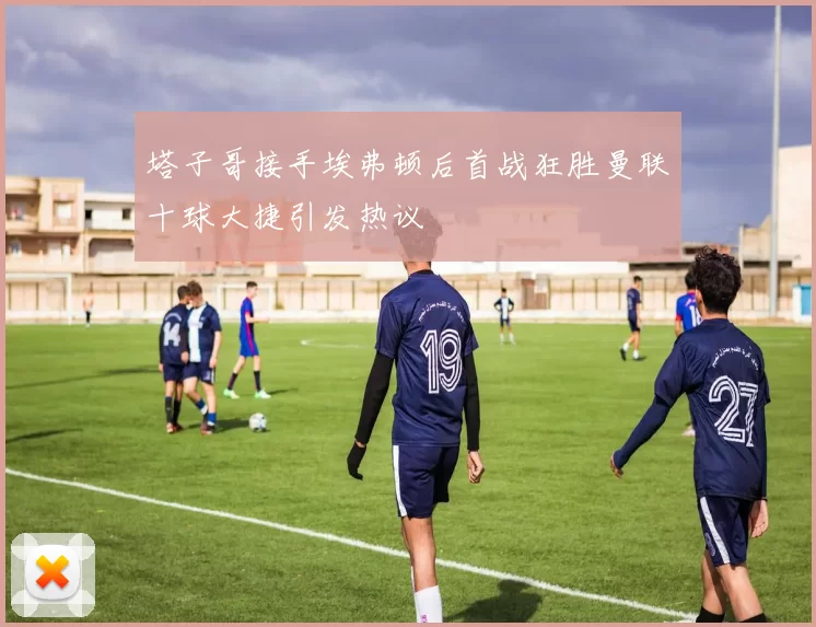 塔子哥接手埃弗顿后首战狂胜曼联十球大捷引发热议