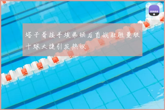 塔子哥接手埃弗顿后首战狂胜曼联十球大捷引发热议