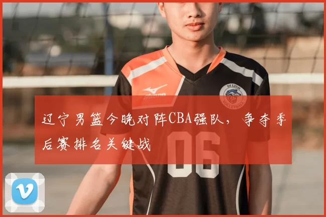 辽宁男篮今晚对阵CBA强队，争夺季后赛排名关键战