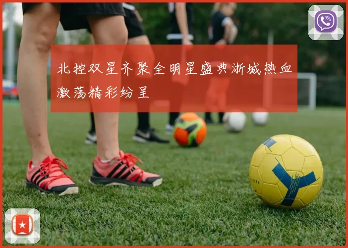 北控双星齐聚全明星盛典浙城热血激荡精彩纷呈