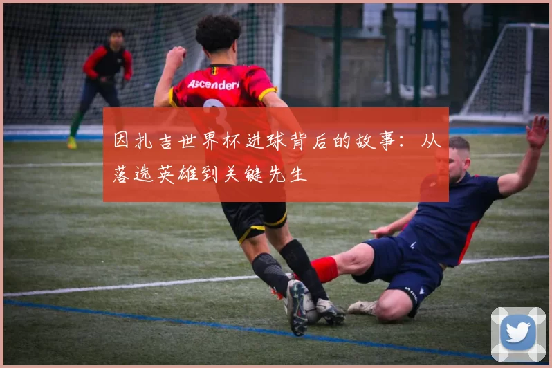 因扎吉世界杯进球背后的故事：从落选英雄到关键先生