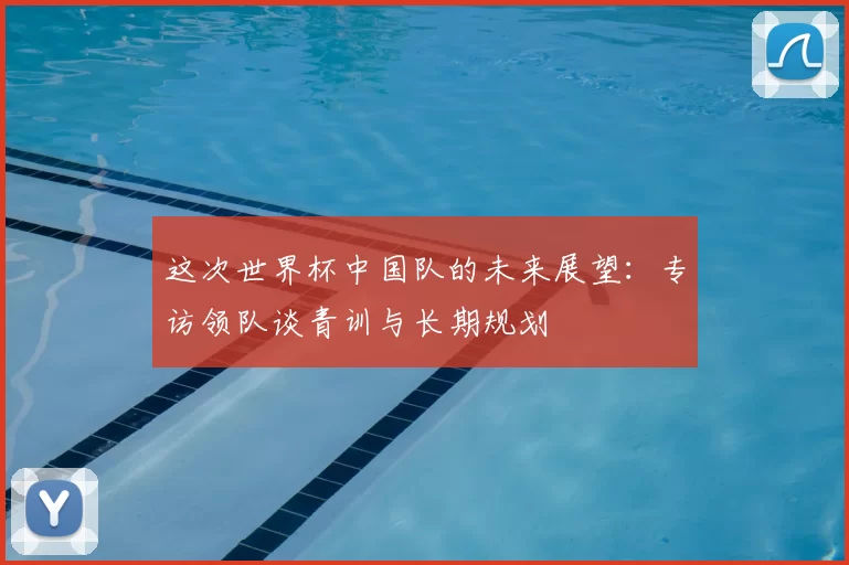 这次世界杯中国队的未来展望:专访领队谈青训与长期规划