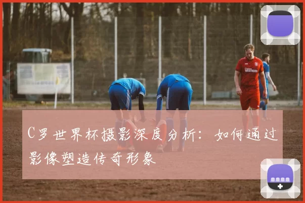 C罗世界杯摄影深度分析：如何通过影像塑造传奇形象