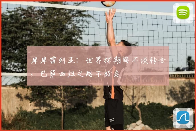 库库雷利亚:世界杯期间不谈转会,巴萨回归之路不好走