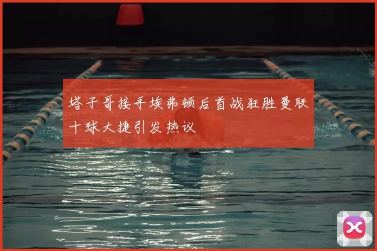 塔子哥接手埃弗顿后首战狂胜曼联十球大捷引发热议