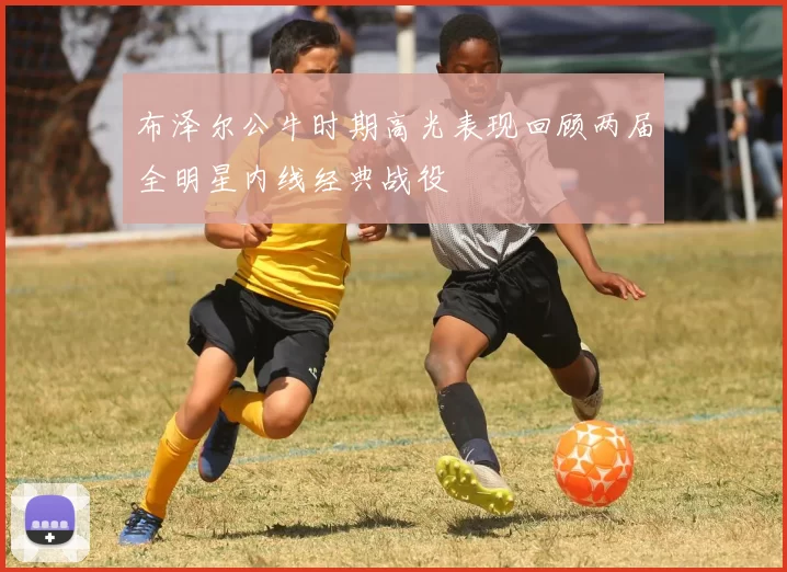布泽尔公牛时期高光表现回顾两届全明星内线经典战役